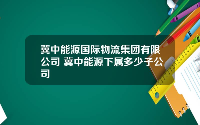 冀中能源国际物流集团有限公司 冀中能源下属多少子公司